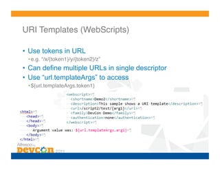 URI Templates (WebScripts)!

•  Use tokens in URL
 • e.g. “/x/{token1}/y/{token2}/z”!
•  Can define multiple URLs in single descriptor
•  Use “url.templateArgs” to access
 • ${url.templateArgs.token1}!
 