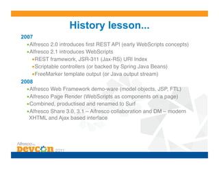 History lesson...
2007
  • Alfresco 2.0 introduces ﬁrst REST API (early WebScripts concepts)!
  • Alfresco 2.1 introduces WebScripts!
     • REST framework, JSR-311 (Jax-RS) URI Index!
     • Scriptable controllers (or backed by Spring Java Beans)!
     • FreeMarker template output (or Java output stream)!
2008
  • Alfresco Web Framework demo-ware (model objects, JSP, FTL)!
  • Alfresco Page Render (WebScripts as components on a page)!
  • Combined, productised and renamed to Surf!
  • Alfresco Share 3.0, 3.1 – Alfresco collaboration and DM – modern
   XHTML and Ajax based interface!
 