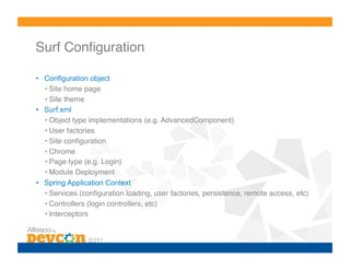 Surf Conﬁguration!

•  Configuration object
   • Site home page!
   • Site theme!
•  Surf.xml
   • Object type implementations (e.g. AdvancedComponent)!
   • User factories!
   • Site conﬁguration!
   • Chrome!
   • Page type (e.g. Login)!
   • Module Deployment!
•  Spring Application Context
   • Services (conﬁguration loading, user factories, persistence, remote access, etc)!
   • Controllers (login controllers, etc)!
   • Interceptors!
 