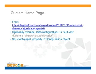 Custom Home Page!

•  From:
   http://blogs.alfresco.com/wp/ddraper/2011/11/01/advanced-
   share-customization-part-1/
•  Optionally override <site-configuration> in “surf.xml”
  • Default is “slingshot.site.conﬁguration”!
•  Set <root-page> property in Configuration object
 