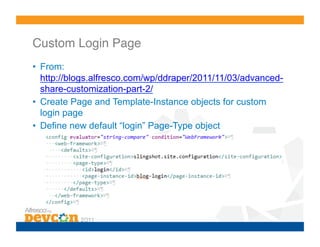 Custom Login Page!
•  From:
   http://blogs.alfresco.com/wp/ddraper/2011/11/03/advanced-
   share-customization-part-2/
•  Create Page and Template-Instance objects for custom
   login page
•  Define new default “login” Page-Type object
 