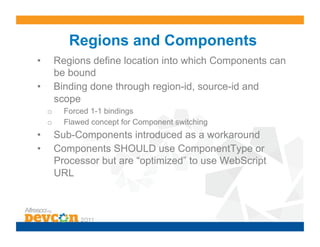 Regions and Components
•         Regions define location into which Components can
          be bound
•         Binding done through region-id, source-id and
          scope
     o      Forced 1-1 bindings
     o      Flawed concept for Component switching
•         Sub-Components introduced as a workaround
•         Components SHOULD use ComponentType or
          Processor but are “optimized” to use WebScript
          URL
 