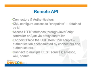 Remote API
• Connectors & Authenticators!
• XML conﬁgure access to “endpoints” – obtained
 by id!
• Access HTTP methods through JavaScript
 controller or Ajax via proxy controller!
• Endpoints hide the URL stem from scripts –
 authentication encapsulated by connectors and
 authenticators!
• Connect to multiple REST sources; alfresco,
 wiki, search!
 