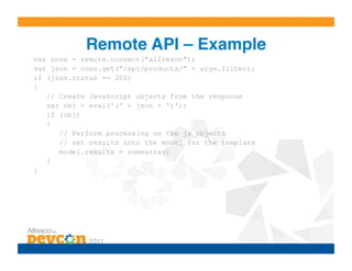 Remote API – Example!
var conn = remote.connect("alfresco");
var json = conn.get("/api/products/" + args.filter);
if (json.status == 200)
{
   // Create JavaScript objects from the response
   var obj = eval('(' + json + ')');
   if (obj)
   {
      // Perform processing on the js objects
      // set results into the model for the template
      model.results = somearray;
   }
}
 