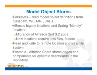 Model Object Stores
• Persisters – read model object deﬁnitions from
 classpath, WEB-INF, JARs!
• Alfresco legacy locations and Spring “friendly”
 locations!
  o Migration of Alfresco Surf 3.2 apps!
  o New locations require less ﬁles, folders!
• Read and write to remote location and local ﬁle
 system!
• Example - Alfresco Share stores pages and
 components for dynamic dashboards in the
 repository!
 
