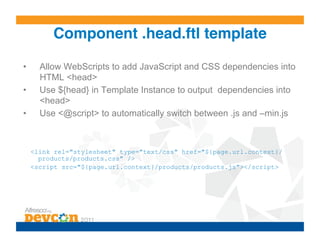 Component .head.ftl template!

•      Allow WebScripts to add JavaScript and CSS dependencies into
       HTML <head>
•      Use ${head} in Template Instance to output dependencies into
       <head>
•      Use <@script> to automatically switch between .js and –min.js



     <link rel="stylesheet" type="text/css" href="${page.url.context}/
       products/products.css" />
     <script src="${page.url.context}/products/products.js"></script>
 