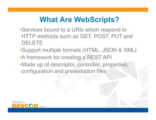 What Are WebScripts?
• Services bound to a URIs which respond to
 HTTP methods such as GET, POST, PUT and
 DELETE!
• Support multiple formats (HTML, JSON & XML)!
• A framework for creating a REST API!
• Made up of descriptor, controller, properties,
 conﬁguration and presentation ﬁles!
 