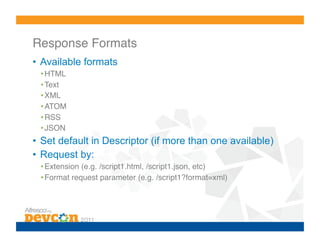Response Formats!
•  Available formats
 • HTML!
 • Text!
 • XML!
 • ATOM!
 • RSS!
 • JSON!
•  Set default in Descriptor (if more than one available)
•  Request by:
 • Extension (e.g. /script1.html, /script1.json, etc)!
 • Format request parameter (e.g. /script1?format=xml)!
 