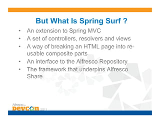 But What Is Spring Surf ?
•  An extension to Spring MVC
•  A set of controllers, resolvers and views
•  A way of breaking an HTML page into re-
   usable composite parts
•  An interface to the Alfresco Repository
•  The framework that underpins Alfresco
   Share
 
