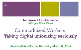 +
Imparare  il  Cambiamento  
  @ProgettoRENA,  Milano  
  
Commoditized  Workers    
Taking digital unionizing seriously
Antonio  Aloisi  –  Bocconi  University,  Milan  |  @_Aloisi  
 