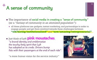 +
n  The importance of social  media  in  creating  a  “sense of community”
(or a “fantasy of community in an atomized population”):
n  all these platforms use gadgets, instant marketing, and partnerships in order to
engage people and get them involved towards these challenges between
“old/boring/institutionalized” and “new/amazing/entrepreneurial”
n  Just think of Lyft: pink moustaches.
“a brand identity and emblematize
the touchy-feely spirit that Lyft
has adopted as its credo. Drivers bump
fists with their passengers at the end of each ride”.
“a more human vision for the service industry”
11
A  sense  of  community  
 
