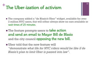 +
n  The company added a “de Blasio’s Uber” widget, available for over
2 million NYC users, that will either always show no cars available or
wait  times  of  25  minutes.
n The feature prompts users to take  action    
and  send  an  email  to  Mayor  Bill  de  Blasio    
and the city council opposing  the  new  bill. 
n Uber told that the new feature will
“demonstrate what life for NYC riders would be like if de
Blasio’s plan to limit Uber is passed into law”.
13
The  Uber-­ization  of  activism    
 