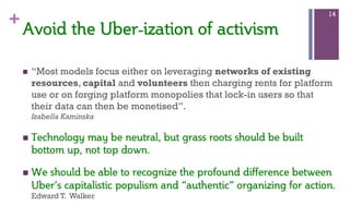 +
n  “Most models focus either on leveraging networks of existing
resources, capital and volunteers then charging rents for platform
use or on forging platform monopolies that lock-in users so that
their data can then be monetised”.
Izabella Kaminska
n  Technology  may  be  neutral,  but  grass  roots  should  be  built  
bottom  up,  not  top  down.    
n  We  should  be  able  to  recognize  the  profound  difference  between  
Uber’s  capitalistic  populism  and  “authentic”  organizing  for  action.  
Edward T. Walker
14
Avoid  the  Uber-­ization  of  activism    
 