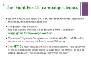 +
The  ‘Fight-­For-­15’  campaign’s  legacy  
n  Nearly 3 years ago, about 200 NYC fast-food workers interrupted
their jobs, demanding higher pay.
n  The protest was not small.
It is debateable whether it has obtained what it asked for:
wage  gains  for  low-­wage  workers.  
n  The major “big chain” employers - retailers Wal-Mart, McDonald’s
stores – not exceeding the hourly rate of $9 today
n  The  #FF15’s most significant mission accomplished - the approval
of modest minimum-wage hikes in more than ten states – is still on-
going (gradually).We cannot say “they won the war”.  
15
 