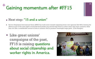 +
n  Next step: “15  and  a  union”  
n  Service Employees International Union (SEIU) has made some inroads organizing home-care agencies like Hill’s, framing the
efforts as part of the same fight to boost fast-food worker pay and lift wage floors in urban areas. And union contracts, while
they can take a considerable amount of time to achieve, tend to produce meaningful wage gains. (Cole Stangler)
16
Gaining  momentum  after  #FF15  
§  Like great unions’
campaigns of the past,
FF15 is raising questions  
about  social  citizenship  and  
worker  rights  in  America.    
 