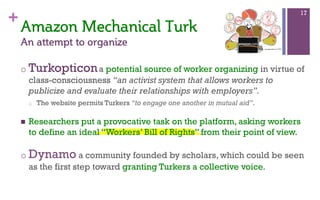+
o Turkopticona potential source of worker organizing in virtue of
class-consciousness “an activist system that allows workers to
publicize and evaluate their relationships with employers”.
o  The website permits Turkers “to engage one another in mutual aid”.
n  Researchers put a provocative task on the platform, asking workers
to define an ideal “Workers’ Bill of Rights” from their point of view.
o Dynamo a community founded by scholars, which could be seen
as the first step toward granting Turkers a collective voice.
17
Amazon  Mechanical  Turk  
An  attempt  to  organize    
 