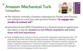 +
n  The website (actually a browser extension for Firefox and Chrome,
see turkopticon.ucsd.edu) also permits Turkers “to engage one
another in mutual aid”.
n  Launched in late 2008,Turkopticon is a browser plug-in application
that offers a way for workers to rate MTurk employers and avoid
those with bad reputations.
n  Irani and Silberman, during a survey, received 67 responses and found out that “35
workers felt that their work was regularly rejected unfairly or arbitrarily,26 workers
demanded faster payment (Amazon allows employers 30-days to evaluate and pay for
work),7 explicitly mentioned a ‘minimum wage’ or ‘minimum payment’ per HIT,14
mentioned ‘fair’ compensation generally,8 expressed dissatisfaction with employers’
and Amazon’s lack of response to their concerns”
18
Amazon  Mechanical  Turk  
Turkoptikon  
 