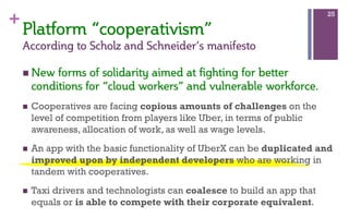 +
Platform  “cooperativism”  
According  to  Scholz  and  Schneider’s  manifesto
n New  forms  of  solidarity  aimed  at  fighting  for  better  
conditions  for  “cloud  workers”  and  vulnerable  workforce.  
n  Cooperatives are facing copious amounts of challenges on the
level of competition from players like Uber, in terms of public
awareness, allocation of work, as well as wage levels.
n  An app with the basic functionality of UberX can be duplicated and
improved upon by independent developers who are working in
tandem with cooperatives.
n  Taxi drivers and technologists can coalesce to build an app that
equals or is able to compete with their corporate equivalent.
25
 