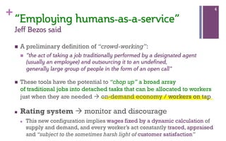 +
“Employing  humans-­as-­a-­service”  
Jeff  Bezos  said  
n  A preliminary definition of “crowd-working”:
n  “the act of taking a job traditionally performed by a designated agent
(usually an employee) and outsourcing it to an undefined,
generally large group of people in the form of an open call”
n  These tools have the potential to “chop up” a broad array
of traditional jobs into detached tasks that can be allocated to workers
just when they are needed à on-demand economy / workers on tap
n  Rating system à monitor and discourage
n  This new configuration implies wages fixed by a dynamic calculation of
supply and demand, and every worker’s act constantly traced, appraised
and “subject to the sometimes harsh light of customer satisfaction”
4
 