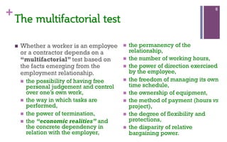 +
n  Whether a worker is an employee
or a contractor depends on a
“multifactorial” test based on
the facts emerging from the
employment relationship.
n  the possibility of having free
personal judgement and control
over one’s own work,
n  the way in which tasks are
performed,
n  the power of termination,
n  the “economic realities” and
the concrete dependency in
relation with the employer,
n  the permanency of the
relationship,
n  the number of working hours,
n  the power of direction exercised
by the employee,
n  the freedom of managing its own
time schedule,
n  the ownership of equipment,
n  the method of payment (hours vs
project),
n  the degree of flexibility and
protections,
n  the disparity of relative
bargaining power.
6
The  multifactorial  test    
  
 