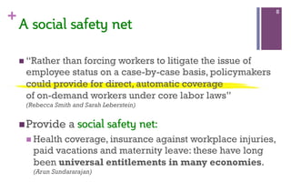 +
n “Rather than forcing workers to litigate the issue of
employee status on a case-by-case basis, policymakers
could provide for direct, automatic coverage
of on-demand workers under core labor laws”
(Rebecca Smith and Sarah Leberstein)
n Provide a social  safety  net:
n Health coverage, insurance against workplace injuries,
paid vacations and maternity leave: these have long
been universal entitlements in many economies.
(Arun Sundararajan)
8
A  social  safety  net    
  
 