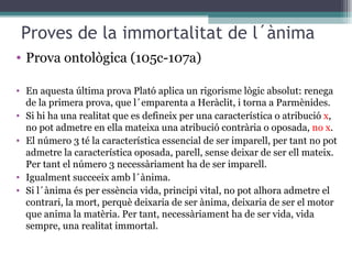 Proves de la immortalitat de l´ànima Prova ontològica (105c-107a) En aquesta última prova Plató aplica un rigorisme lògic absolut: renega de la primera prova, que l´emparenta a Heràclit, i torna a Parmènides. Si hi ha una realitat que es defineix per una característica o atribució  x , no pot admetre en ella mateixa una atribució contrària o oposada,  no x . El número 3 té la característica essencial de ser imparell, per tant no pot admetre la característica oposada, parell, sense deixar de ser ell mateix. Per tant el número 3 necessàriament ha de ser imparell. Igualment succeeix amb l´ànima. Si l´ànima és per essència vida, principi vital, no pot alhora admetre el contrari, la mort, perquè deixaria de ser ànima, deixaria de ser el motor que anima la matèria. Per tant, necessàriament ha de ser vida, vida sempre, una realitat immortal. 