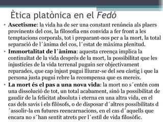 Ètica platònica en el  Fedó Ascetisme : la vida ha de ser una constant renúncia als plaers provinents del cos, la filosofia ens convida a fer front a les temptacions corporals, tot i preparant-nos per a la mort, la total separació de l´ànima del cos, l´estat de màxima plenitud. Immortalitat de l´ànima : aquesta creença implica la continuïtat de la vida després de la mort, la possibilitat que les injustícies de la vida terrenal puguin ser objectivament reparades, que cap injust pugui lliurar-se del seu càstig i que la persona justa pugui rebre la recompensa que es mereix. La mort és el pas a una nova vida : la mort no s´entén com una dissolució de tot, un total acabament, sinó la possibilitat de gaudir de la felicitat absoluta i eterna en una altra vida, en el cas dels savis i els filòsofs, o de disposar d´altres possibilitats d´assolir-la en futures reencarnacions, en el cas d´aquells que encara no s´han sentit atrets per l´estil de vida filosòfic. 