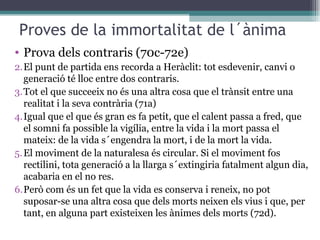 Proves de la immortalitat de l´ànima Prova dels contraris (70c-72e) El punt de partida ens recorda a Heràclit: tot esdevenir, canvi o generació té lloc entre dos contraris. Tot el que succeeix no és una altra cosa que el trànsit entre una realitat i la seva contrària (71a) Igual que el que és gran es fa petit, que el calent passa a fred, que el somni fa possible la vigília, entre la vida i la mort passa el mateix: de la vida s´engendra la mort, i de la mort la vida. El moviment de la naturalesa és circular. Si el moviment fos rectilini, tota generació a la llarga s´extingiria fatalment algun dia, acabaria en el no res. Però com és un fet que la vida es conserva i reneix, no pot suposar-se una altra cosa que dels morts neixen els vius i que, per tant, en alguna part existeixen les ànimes dels morts (72d). 