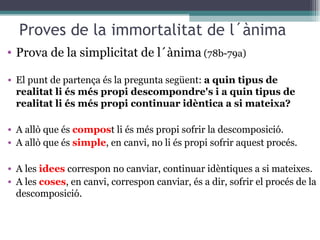 Proves de la immortalitat de l´ànima Prova de la simplicitat de l´ànima  (78b-79a)  El punt de partença és la pregunta següent:  a quin tipus de realitat li és més propi descompondre's i a quin tipus de realitat li és més propi continuar idèntica a si mateixa? A allò que és  compos t li és més propi sofrir la descomposició. A allò que és  simple , en canvi, no li és propi sofrir aquest procés. A les  idees  correspon no canviar, continuar idèntiques a si mateixes. A les  coses , en canvi, correspon canviar, és a dir, sofrir el procés de la descomposició. 