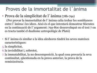 Proves de la immortalitat de l´ànima Prova de la simplicitat de l´ànima  (78b-79a)  (Per provar la immortalitat de l´ànima calia trobar les semblances entre l´ànima i les idees. Això és el que intentarà demostrar Sòcrates en la continuació de l´argument: 79a-80c desenvolupat en el text 7 on es tracta també el dualisme antropològic de Plató) Si l´ànima és similar a la idea aleshores tindrà les seves mateixes característiques: la simplicitat, la invisibilitat i, sobretot, la immutabilitat, la no descomposició, la qual cosa provaria la seva continuïtat, qüestionada en la prova anterior, la prova de la reminiscència.  
