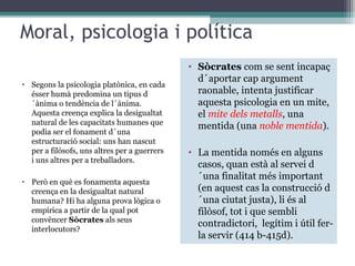 Moral, psicologia i política
                                              • Sòcrates com se sent incapaç
                                                d´aportar cap argument
• Segons la psicologia platònica, en cada
  ésser humà predomina un tipus d               raonable, intenta justificar
  ´ànima o tendència de l´ànima.                aquesta psicologia en un mite,
  Aquesta creença explica la desigualtat        el mite dels metalls, una
  natural de les capacitats humanes que
                                                mentida (una noble mentida).
  podia ser el fonament d´una
  estructuració social: uns han nascut
  per a filòsofs, uns altres per a guerrers   • La mentida només en alguns
  i uns altres per a treballadors.
                                                casos, quan està al servei d
• Però en què es fonamenta aquesta
                                                ´una finalitat més important
  creença en la desigualtat natural             (en aquest cas la construcció d
  humana? Hi ha alguna prova lògica o           ´una ciutat justa), li és al
  empírica a partir de la qual pot              filòsof, tot i que sembli
  convèncer Sòcrates als seus
                                                contradictori, legítim i útil fer-
  interlocutors?
                                                la servir (414 b-415d).
 