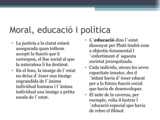 Moral, educació i política
                                     • L´educació dins l´estat
• La justícia a la ciutat estarà
                                       dissenyat per Plató tindrà com
  assegurada quan tothom               a objectiu fonamental l
  accepti la funció que li             ´enfortiment d´aquesta
  correspon, el lloc social al que     societat jerarquitzada.
  la naturalesa li ha destinat.
                                     • Cada individu, ateses les seves
• En el fons, la imatge de l´estat
                                       capacitats innates, des d
  no deixa d´ésser una imatge          ´infant havia d´ésser educat
  engrandida de l´ànima                per a la futura funció social
  individual humana i l´ànima          que havia de desenvolupar.
  individual una imatge a petita
                                     • El mite de la caverna, per
  escala de l´estat.
                                       exemple, volia il·lustrar l
                                       ´educació especial que havia
                                       de rebre el filòsof.
 