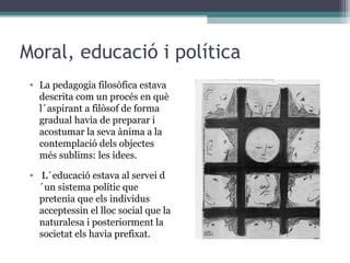 Moral, educació i política
 • La pedagogia filosòfica estava
   descrita com un procés en què
   l´aspirant a filòsof de forma
   gradual havia de preparar i
   acostumar la seva ànima a la
   contemplació dels objectes
   més sublims: les idees.

 • L´educació estava al servei d
   ´un sistema polític que
   pretenia que els individus
   acceptessin el lloc social que la
   naturalesa i posteriorment la
   societat els havia prefixat.
 
