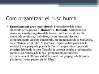 Com organitzar el rusc humà
• Ensenyament grec tradicional: Transmissió dels mites
  elaborats per la poesia d´Homer i d´Hesíode. Aquests mites
  donen una imatge negativa dels herois, que haurien de ser els
  models de conducta, i dels déus, sovint responsables de
  comportaments violents i immorals. En un moment de la República,
  concretament en el llibre X, justifica l´expulsió dels poetes de la
  societat justa, perquè la poesia és l´activitat que més s´oposa als
  principis bàsics de la seva filosofia: la paraula poètica s´adreça a les
  passions en comptes de la raó i promou comportaments
  extremadament allunyats al ideal moral que propugna la filosofia
  platònica. (veure pàgina 46 del llibre)
 