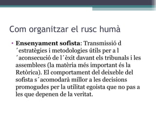 Com organitzar el rusc humà
• Ensenyament sofista: Transmissió d
  ´estratègies i metodologies útils per a l
  ´aconsecució de l´èxit davant els tribunals i les
  assemblees (la matèria més important és la
  Retòrica). El comportament del deixeble del
  sofista s´acomodarà millor a les decisions
  promogudes per la utilitat egoista que no pas a
  les que depenen de la veritat.
 