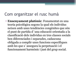 Com organitzar el rusc humà
• Ensenyament platònic: Fonamentat en una
  teoria psicològica segons la qual els individus
  neixen amb unes tendències congènites que són
  el punt de partida d´una educació orientada a la
  classificació dels individus en tres classes socials
  ben diferenciades i separades, cadascuna
  obligada a complir unes funcions específiques
  amb les que s´assegura la perpetuació i el
  funcionament harmònic i just del grup social.
 