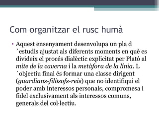 Com organitzar el rusc humà
• Aquest ensenyament desenvolupa un pla d
  ´estudis ajustat als diferents moments en què es
  divideix el procés dialèctic explicitat per Plató al
  mite de la caverna i la metàfora de la línia. L
  ´objectiu final és formar una classe dirigent
  (guardians-filòsofs-reis) que no identifiqui el
  poder amb interessos personals, compromesa i
  fidel exclusivament als interessos comuns,
  generals del col·lectiu.
 