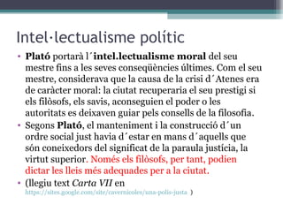Intel·lectualisme polític
• Plató portarà l´intel.lectualisme moral del seu
  mestre fins a les seves conseqüències últimes. Com el seu
  mestre, considerava que la causa de la crisi d´Atenes era
  de caràcter moral: la ciutat recuperaria el seu prestigi si
  els filòsofs, els savis, aconseguien el poder o les
  autoritats es deixaven guiar pels consells de la filosofia.
• Segons Plató, el manteniment i la construcció d´un
  ordre social just havia d´estar en mans d´aquells que
  són coneixedors del significat de la paraula justícia, la
  virtut superior. Només els filòsofs, per tant, podien
  dictar les lleis més adequades per a la ciutat.
• (llegiu text Carta VII en
 https://sites.google.com/site/cavernicoles/una-polis-justa )
 