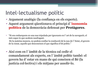 Intel·lectualisme polític
• Argument analògic (la confiança en els experts).
• Aquest argument qüestionava el principi d´isonomia
  política de la democràcia defensat per Protàgores.

• “Si ens embarquem en una nau tripulada per ignorants en l´art de la navegació, el
  més segur és que acabem naufragant.
  De la mateixa manera, no podem confiar la conducció de la nau de l´Estat, el govern
  de la ciutat, aquells que desconeixen el que significa el bé polític.”


• Així com en l´àmbit de la tècnica cal cedir el
  comandament als experts, en l´àmbit polític també: el
  govern ha d´estar en mans de qui coneixen el Bé (la
  justícia col·lectiva) i els mitjans per assolir-lo.
 