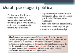 Moral, psicologia i política
                                          • Aquesta reorganització interna
 • Per instaurar l´ordre a la                prenia com a base una psicologia
   ciutat, calia abans la                    que dividia l´ànima en tres
   reorganització moral dels                 tendències:
   individus que la constituïen, és
                                          1. tendència racional (raonament)
   a dir, una reestructuració
                                          2. tendència irascible (coratge)
   interna dels ciutadans.
                                          3. tendència apetitiva (desig)


    Plató suposa que per naturalesa hi ha persones diferents que es
    caracteritzen pel predomini relatiu del desig, el coratge o la raó en les
    seves ànimes. Si es destina a la producció i consum de béns als
    ciutadans en què predomina el desig, a la defensa i el manteniment de
    l'ordre a aquells en què predomina el coratge i el govern a aquells en
    els quals predomina el raonament, s'haurà fet un pas endavant
    fonamental en l'establiment de la ciutat justa.
 