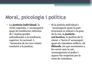 Moral, psicologia i política
• La justícia individual, la      • Si la justícia individual s
  virtut suprema, s´aconseguirà     ´aconsegueix quan la part
  quan les tendències inferiors     irracional se sotmet a la guia
  de l´ànima quedin                 de la raó, la justícia
  subordinades a la tendència       col·lectiva, la justícia de la
  superior, la racional. L          ciutat, s´havia d´aconseguir
  ´harmonia de les tres virtuts     quan els ciutadans millors, els
  conduirà a la justícia.           filòsofs, els que acostumen a
                                    fer servir més la raó,
                                    aconsegueixin el poder i
                                    aquest fos respectat per la
                                    resta de ciutadans.
 