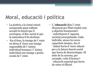 Moral, educació i política La justícia a la ciutat estarà assegurada quan tothom accepti la funció que li correspon, el lloc social al que la naturalesa li ha destinat. En el fons, la imatge de l´estat no deixa d´ésser una imatge engrandida de l´ànima individual humana i l´ànima individual una imatge a petita escala de l´estat.  L´ educació  dins l´estat dissenyat per Plató tindrà com a objectiu fonamental l´enfortiment d´aquesta societat jerarquitzada. Cada individu, ateses les seves capacitats innates, des d´infant havia d´ésser educat per a la futura funció social que havia de desenvolupar. El mite de la caverna, per exemple, volia il·lustrar l´educació especial que havia de rebre el filòsof. 