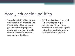 Moral, educació i política La pedagogia filosòfica estava descrita com un procés en què l´aspirant a filòsof de forma gradual havia de preparar i acostumar la seva ànima a la contemplació dels objectes més sublims:  les idees. L´educació estava al servei d´un sistema polític que pretenia que els individus acceptessin el lloc social que la naturalesa i posteriorment la societat els havia prefixat 