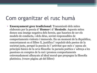 Com organitzar el rusc humà Ensenyament grec tradicional : Transmissió dels mites elaborats per la poesia d´ Homer  i d´ Hesíode . Aquests mites donen una imatge negativa dels herois, que haurien de ser els models de conducta, i dels déus, sovint responsables de comportaments violents i immorals. En un moment de la  República , concretament en el llibre X, justifica l´expulsió dels poetes de la societat justa, perquè la poesia és l´activitat que més s´oposa als principis bàsics de la seva filosofia: la paraula poètica s´adreça a les passions en comptes de la raó i promou comportaments extremadament allunyats al ideal moral que propugna la filosofia platònica. (veure pàgina 46 del llibre) 