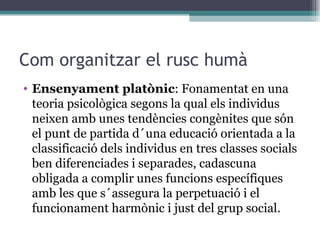 Com organitzar el rusc humà Ensenyament platònic : Fonamentat en una teoria psicològica segons la qual els individus neixen amb unes tendències congènites que són el punt de partida d´una educació orientada a la classificació dels individus en tres classes socials ben diferenciades i separades, cadascuna obligada a complir unes funcions específiques amb les que s´assegura la perpetuació i el funcionament harmònic i just del grup social.  