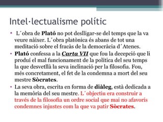 Intel·lectualisme polític L´obra de  Plató  no pot deslligar-se del temps que la va veure nàixer. L´obra platònica és abans de tot una meditació sobre el fracàs de la democràcia d´Atenes.  Plató  confessa a la  Carta VII   que fou la decepció que li produí el mal funcionament de la política del seu temps la que desvetllà la seva inclinació per la filosofia. Fou, més concretament, el fet de la condemna a mort del seu mestre  Sòcrates .  La seva obra, escrita en forma de  diàleg , està dedicada a la memòria del seu mestre . L´objectiu era construir a través de la filosofia un ordre social que mai no afavorís condemnes injustes com la que va patir  Sòcrates . 