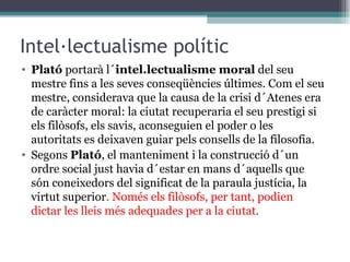 Intel·lectualisme polític Plató  portarà l´ intel.lectualisme moral  del seu mestre fins a les seves conseqüències últimes. Com el seu mestre, considerava que la causa de la crisi d´Atenes era de caràcter moral: la ciutat recuperaria el seu prestigi si els filòsofs, els savis, aconseguien el poder o les autoritats es deixaven guiar pels consells de la filosofia .  Segons  Plató , el manteniment i la construcció d´un ordre social just havia d´estar en mans d´aquells que són coneixedors del significat de la paraula justícia, la virtut superior . Només els filòsofs, per tant, podien dictar les lleis més adequades per a la ciutat .   