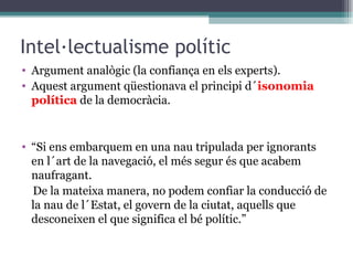 Intel·lectualisme polític Argument analògic (la confiança en els experts). Aquest argument qüestionava el principi d´ isonomia política  de la democràcia. “ Si ens embarquem en una nau tripulada per ignorants en l´art de la navegació, el més segur és que acabem naufragant.  De la mateixa manera, no podem confiar la conducció de la nau de l´Estat, el govern de la ciutat, aquells que desconeixen el que significa el bé polític.” 