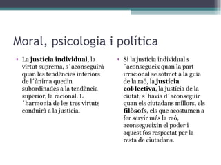 Moral, psicologia i política La  justícia individual , la virtut suprema, s´aconseguirà quan les tendències inferiors de l´ànima quedin subordinades a la tendència superior, la racional. L´harmonia de les tres virtuts conduirà a la justícia. Si la justícia individual s´aconsegueix quan la part irracional se sotmet a la guia de la raó, la  justícia col·lectiva , la justícia de la ciutat, s´havia d´aconseguir quan els ciutadans millors, els  filòsofs , els que acostumen a fer servir més la raó, aconsegueixin el poder i aquest fos respectat per la resta de ciutadans.  