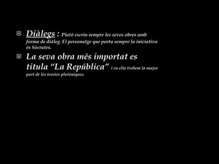 Diàlegs  :  Plató escriu sempre les seves obres amb forma de diàleg. El personatge que porta sempre la iniciativa és Sòcrates. La seva obra més importat es titula “La República”  i en ella trobem la major part de les teories platòniques. 
